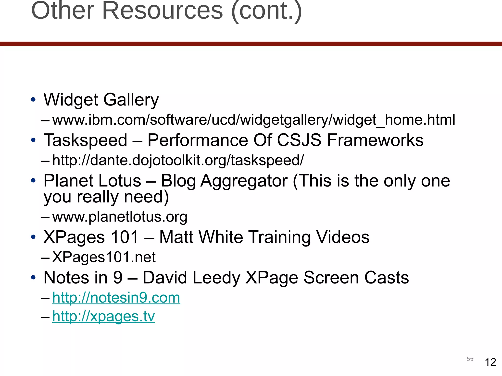 Other Resources (cont.) Widget Gallery www.ibm.com/software/ucd/widgetgallery/widget_home.html Taskspeed – Performance Of CSJS Frameworks http://dante.dojotoolkit.org/taskspeed/ Planet Lotus – Blog Aggregator (This is the only one you really need) www.planetlotus.org XPages 101 – Matt White Training Videos XPages101.net Notes in 9 – David Leedy XPage Screen Casts http://notesin9.com http://xpages.tv 12 