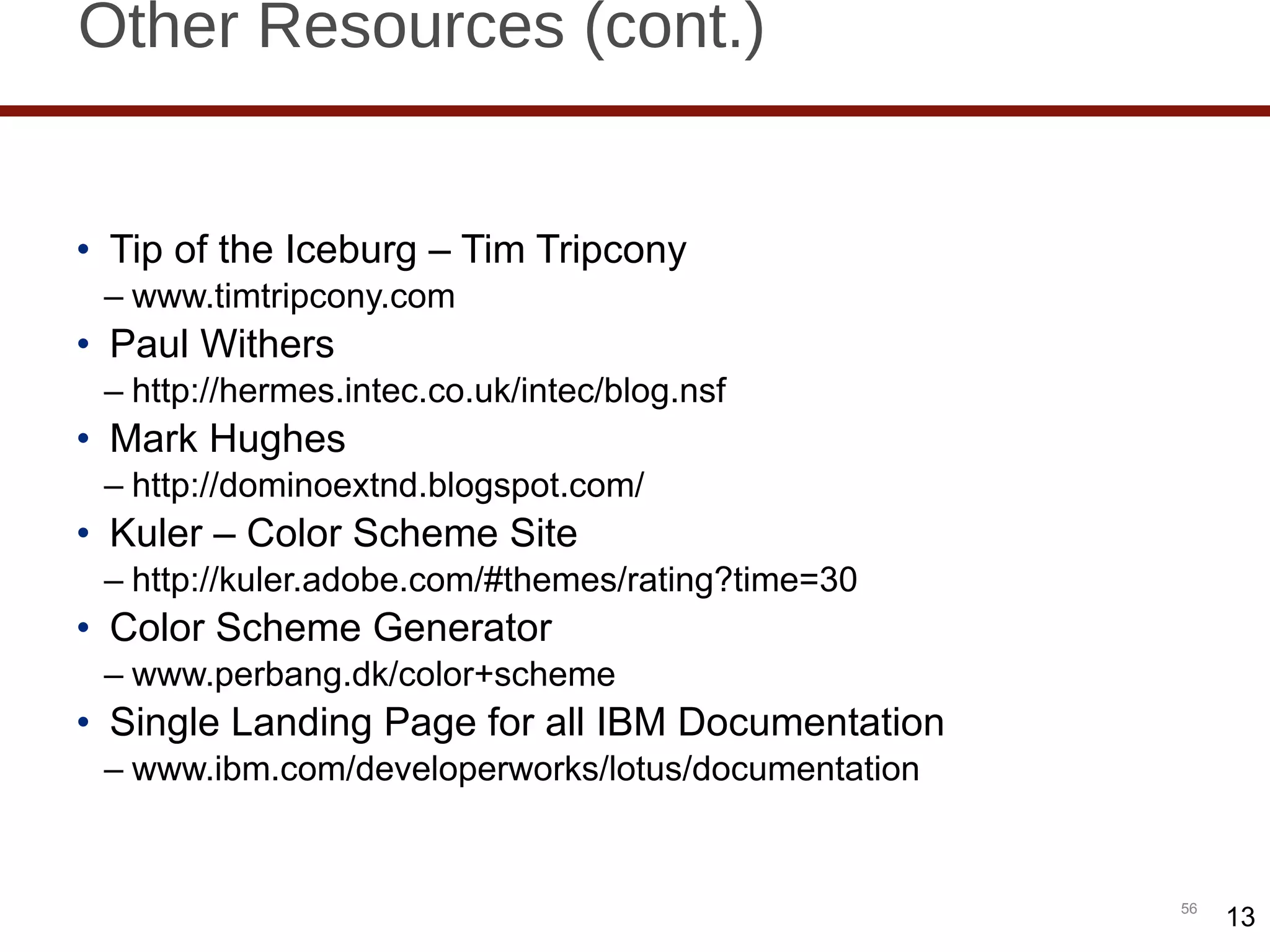 Other Resources (cont.) Tip of the Iceburg – Tim Tripcony www.timtripcony.com Paul Withers http://hermes.intec.co.uk/intec/blog.nsf Mark Hughes http://dominoextnd.blogspot.com/ Kuler – Color Scheme Site http://kuler.adobe.com/#themes/rating?time=30 Color Scheme Generator www.perbang.dk/color+scheme Single Landing Page for all IBM Documentation www.ibm.com/developerworks/lotus/documentation 13 
