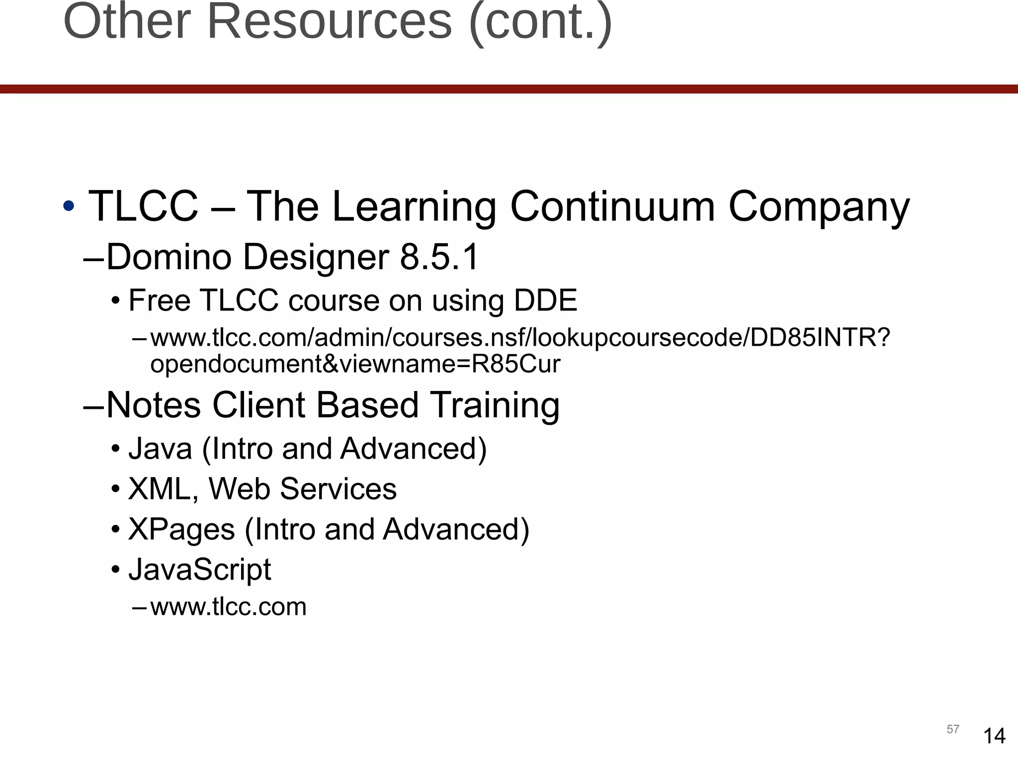 Other Resources (cont.) TLCC – The Learning Continuum Company Domino Designer 8.5.1 Free TLCC course on using DDE www.tlcc.com/admin/courses.nsf/lookupcoursecode/DD85INTR?opendocument&viewname=R85Cur Notes Client Based Training  Java (Intro and Advanced) XML, Web Services XPages (Intro and Advanced) JavaScript www.tlcc.com  14 