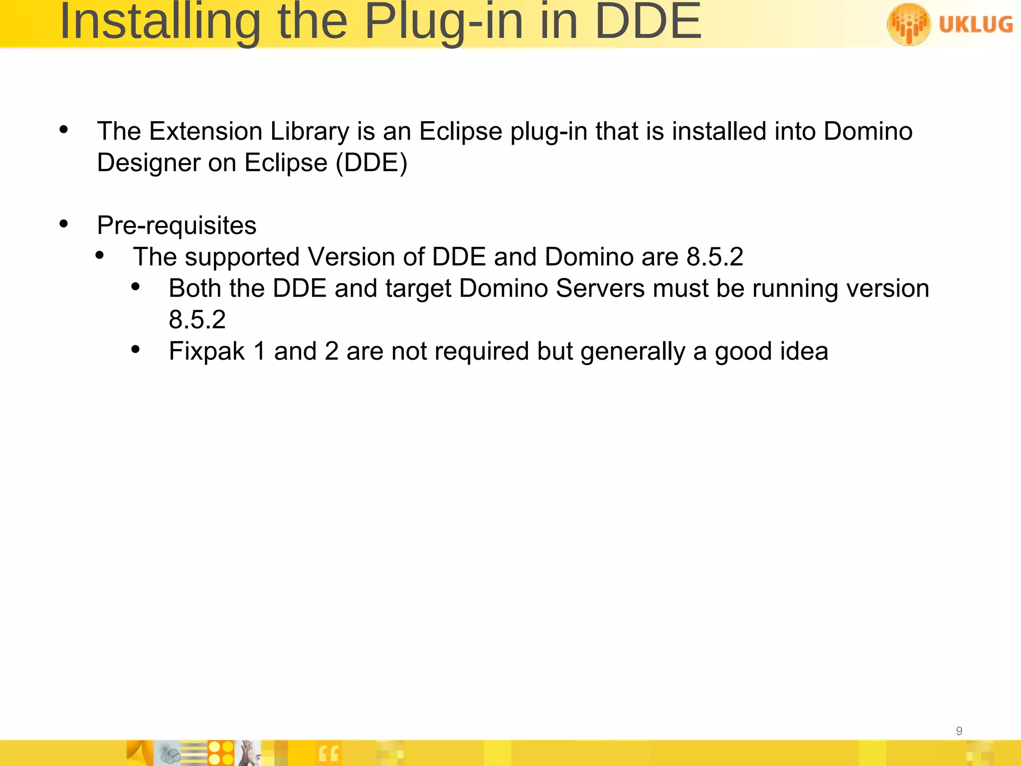 Installing the Plug-in in DDE The Extension Library is an Eclipse plug-in that is installed into Domino Designer on Eclipse (DDE) Pre-requisites  The supported Version of DDE and Domino are 8.5.2 Both the DDE and target Domino Servers must be running version 8.5.2 Fixpak 1 and 2 are not required but generally a good idea 