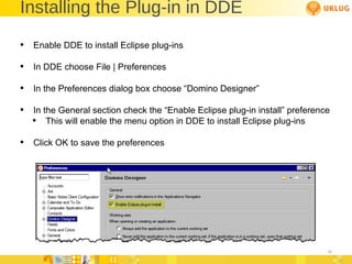 Installing the Plug-in in DDE Enable DDE to install Eclipse plug-ins In DDE choose File | Preferences In the Preferences dialog box choose “Domino Designer” In the General section check the “Enable Eclipse plug-in install” preference This will enable the menu option in DDE to install Eclipse plug-ins Click OK to save the preferences 