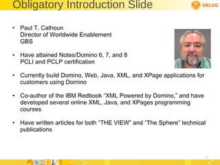 Obligatory Introduction Slide Paul T. Calhoun Director of Worldwide Enablement GBS Have attained Notes/Domino 6, 7, and 8 PCLI and PCLP certification Currently build Domino, Web, Java, XML, and XPage applications for customers using Domino  Co-author of the IBM Redbook  “XML Powered by Domino,” and have developed several online XML, Java, and XPages programming courses Have written articles for both  “THE VIEW” and “The Sphere” technical publications 