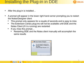 Installing the Plug-in in DDE After the plug-in is installed… A prompt will appear in the lower right hand corner prompting you to restart the Notes/Designer client This prompt only appears for a couple of seconds and is easy to miss The Extension Library plug-ins will not be available until DDE and the Notes Client (if it is running) are restarted If you miss this prompt… Restarting DDE and the Notes client manually will accomplish the same results 
