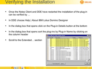 Verifying the Installation Once the Notes Client and DDE have restarted the installation of the plug-in can be verified by … In DDE choose Help | About IBM Lotus Domino Designer In the dialog box that opens click on the Plug-in Details button at the bottom In the dialog box that opens sort the plug-ins by Plug-in Name by clicking on the column header Scroll to the Extended… section 