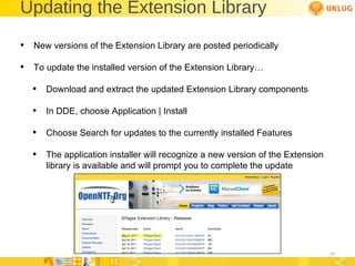 Updating the Extension Library New versions of the Extension Library are posted periodically To update the installed version of the Extension Library… Download and extract the updated Extension Library components In DDE, choose Application | Install Choose Search for updates to the currently installed Features The application installer will recognize a new version of the Extension library is available and will prompt you to complete the update 
