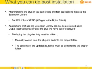 What you can do post installation After installing the plug-in you can create and test applications that use the Extension Library But ONLY from XPiNC (XPages in the Notes Client) Applications that use the Extension Library can not be previewed using DDE’s local web preview until the plug-ins have been “deployed” To deploy the plug-ins they must be either… Manually copied from the plug-ins folder to the proper folder The contents of the updateSite.zip file must be extracted to the proper folder 