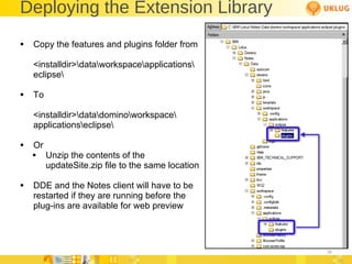 Deploying the Extension Library Copy the features and plugins folder from <installdir>\data\workspace\applications\ eclipse\ To <installdir>\data\domino\workspace\ applications\eclipse\ Or Unzip the contents of the updateSite.zip file to the same location DDE and the Notes client will have to be  restarted if they are running before the  plug-ins are available for web preview 