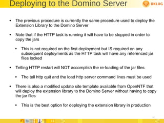 Deploying to the Domino Server The previous procedure is currently the same procedure used to deploy the Extension Library to the Domino Server Note that if the HTTP task is running it will have to be stopped in order to copy the jars  This is not required on the first deployment but IS required on any subsequent deployments as the HTTP task will have any referenced jar files locked Telling HTTP restart will NOT accomplish the re-loading of the jar files The tell http quit and the load http server command lines must be used There is also a modified update site template available from OpenNTF that will deploy the extension library to the Domino Server without having to copy the jar files This is the best option for deploying the extension library in production 