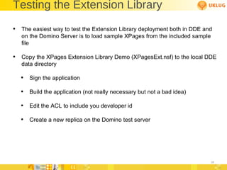 Testing the Extension Library The easiest way to test the Extension Library deployment both in DDE and on the Domino Server is to load sample XPages from the included sample file Copy the XPages Extension Library Demo (XPagesExt.nsf) to the local DDE data directory Sign the application Build the application (not really necessary but not a bad idea) Edit the ACL to include you developer id Create a new replica on the Domino test server 