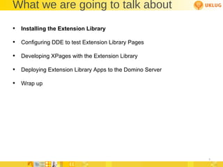 What we are going to talk about Installing the Extension Library Configuring DDE to test Extension Library Pages Developing XPages with the Extension Library Deploying Extension Library Apps to the Domino Server Wrap up 
