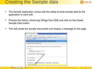 Creating the Sample data The Sample Application comes with the ability to build sample data for the application to work with Preview the Admin_Home.xsp XPage from DDE and click on the Create Sample Data button This will create the sample documents and display a message on the page 