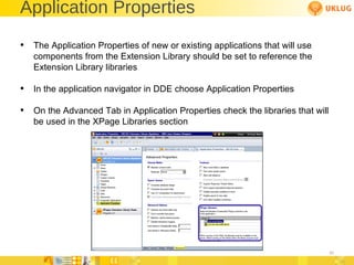 Application Properties The Application Properties of new or existing applications that will use components from the Extension Library should be set to reference the Extension Library libraries In the application navigator in DDE choose Application Properties On the Advanced Tab in Application Properties check the libraries that will be used in the XPage Libraries section 
