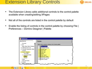 Extension Library Controls The Extension Library adds additional controls to the control palette available when creating/editing XPages  Not all of the controls are listed in the control palette by default Enable the listing of controls in the control palette by choosing File | Preferences – Domino Desginer | Palette 