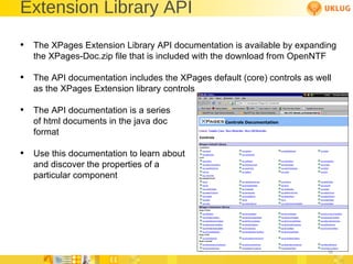 Extension Library API The XPages Extension Library API documentation is available by expanding the XPages-Doc.zip file that is included with the download from OpenNTF The API documentation includes the XPages default (core) controls as well as the XPages Extension library controls The API documentation is a series of html documents in the java doc format Use this documentation to learn about  and discover the properties of a  particular component 