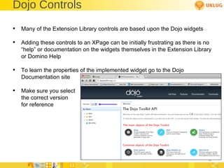 Dojo Controls Many of the Extension Library controls are based upon the Dojo widgets Adding these controls to an XPage can be initially frustrating as there is no “help” or documentation on the widgets themselves in the Extension Library or Domino Help To learn the properties of the implemented widget go to the Dojo Documentation site Make sure you select the correct version for reference 