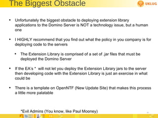 The Biggest Obstacle Unfortunately the biggest obstacle to deploying extension library applications to the Domino Server is NOT a technology issue, but a human one I HIGHLY recommend that you find out what the policy in you company is for deploying code to the servers The Extension Library is comprised of a set of .jar files that must be deployed the Domino Server If the EA’s *  will not let you deploy the Extension Library jars to the server then developing code with the Extension Library is just an exercise in what could be  There is a template on OpenNTF (New Update Site) that makes this process a little more palatable *Evil Admins (You know, like Paul Mooney) 