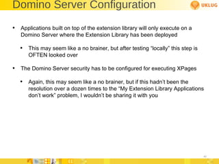 Domino Server Configuration Applications built on top of the extension library will only execute on a Domino Server where the Extension Library has been deployed This may seem like a no brainer, but after testing “locally” this step is OFTEN looked over The Domino Server security has to be configured for executing XPages  Again, this may seem like a no brainer, but if this hadn’t been the resolution over a dozen times to the “My Extension Library Applications don’t work” problem, I wouldn’t be sharing it with you 