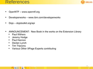 References OpenNTF – www.openntf.org Developerworks – www.ibm.com/developerworks Dojo – dojotoolkit.org/api ANNOUNCEMENT:  New Book in the works on the Extension Library Paul Withers Jeremy Hodge Paul Hannon Declan Lynch Tim Tripcony Various Other XPage Experts contributing 