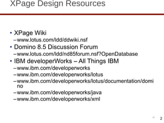 XPage Design Resources XPage Wiki www.lotus.com/ldd/ddwiki.nsf Domino 8.5 Discussion Forum www.lotus.com/ldd/nd85forum.nsf?OpenDatabase IBM developerWorks – All Things IBM www.ibm.com/developerworks www.ibm.com/developerworks/lotus www.ibm.com/developerworks/lotus/documentation/domino www.ibm.com/developerworks/java www.ibm.com/developerworks/xml 2 