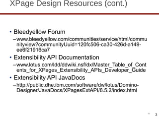 XPage Design Resources (cont.) Bleedyellow Forum www.bleedyellow.com/communities/service/html/communityview?communityUuid=120fc506-ca30-426d-a149-ee6f21916ca7 Extensibility API Documentation www.lotus.com/ldd/ddwiki.nsf/dx/Master_Table_of_Contents_for_XPages_Extensibility_APIs_Developer_Guide Extensibility API JavaDocs http://public.dhe.ibm.com/software/dw/lotus/Domino-Designer/JavaDocs/XPagesExtAPI/8.5.2/index.html 3 