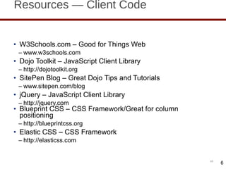 Resources — Client Code W3Schools.com – Good for Things Web www.w3schools.com  Dojo Toolkit – JavaScript Client Library http://dojotoolkit.org SitePen Blog – Great Dojo Tips and Tutorials www.sitepen.com/blog jQuery – JavaScript Client Library http://jquery.com Blueprint CSS – CSS Framework/Great for column positioning http://blueprintcss.org Elastic CSS – CSS Framework http://elasticss.com 6 