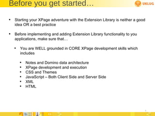 Before you get started… Starting your XPage adventure with the Extension Library is neither a good idea OR a best practice Before implementing and adding Extension Library functionality to you applications, make sure that… You are WELL grounded in CORE XPage development skills which includes Notes and Domino data architecture XPage development and execution CSS and Themes JavaScript – Both Client Side and Server Side XML HTML 