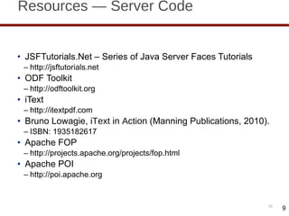 Resources — Server Code JSFTutorials.Net – Series of Java Server Faces Tutorials http://jsftutorials.net ODF Toolkit http://odftoolkit.org iText http://itextpdf.com Bruno Lowagie,  iText in Action  (Manning Publications, 2010). ISBN: 1935182617 Apache FOP http://projects.apache.org/projects/fop.html Apache POI http://poi.apache.org 9 