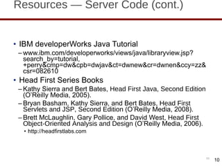 Resources — Server Code (cont.) IBM developerWorks Java Tutorial www.ibm.com/developerworks/views/java/libraryview.jsp?search_by=tutorial,+perry&cmp=dw&cpb=dwjav&ct=dwnew&cr=dwnen&ccy=zz&csr=082610 Head First Series Books Kathy Sierra and Bert Bates,  Head First Java, Second Edition  (O ’Reilly Media, 2005). Bryan Basham, Kathy Sierra, and Bert Bates,  Head First Servlets and JSP, Second Edition  (O ’Reilly Media, 2008). Brett McLaughlin, Gary Pollice, and David West,  Head First Object-Oriented Analysis and Design  (O ’Reilly Media, 2006). http://headfirstlabs.com 10 