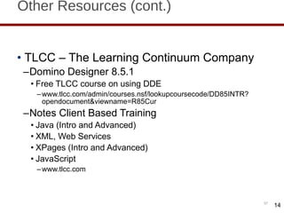 Other Resources (cont.) TLCC – The Learning Continuum Company Domino Designer 8.5.1 Free TLCC course on using DDE www.tlcc.com/admin/courses.nsf/lookupcoursecode/DD85INTR?opendocument&viewname=R85Cur Notes Client Based Training  Java (Intro and Advanced) XML, Web Services XPages (Intro and Advanced) JavaScript www.tlcc.com  14 