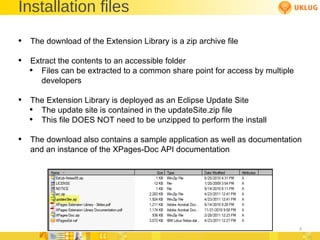 Installation files The download of the Extension Library is a zip archive file Extract the contents to an accessible folder Files can be extracted to a common share point for access by multiple developers The Extension Library is deployed as an Eclipse Update Site The update site is contained in the updateSite.zip file This file DOES NOT need to be unzipped to perform the install The download also contains a sample application as well as documentation and an instance of the XPages-Doc API documentation 