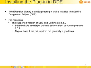Installing the Plug-in in DDE The Extension Library is an Eclipse plug-in that is installed into Domino Designer on Eclipse (DDE) Pre-requisites  The supported Version of DDE and Domino are 8.5.2 Both the DDE and target Domino Servers must be running version 8.5.2 Fixpak 1 and 2 are not required but generally a good idea 