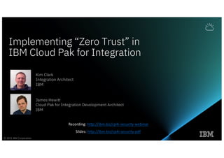 Implementing “Zero Trust” in
IBM Cloud Pak for Integration
Kim Clark
Integration Architect
IBM
James Hewitt
Cloud Pak for Integration Development Architect
IBM
© 2021 IBM Corporation
Recording: http://ibm.biz/cp4i-security-webinar
Slides: http://ibm.biz/cp4i-security-pdf
 