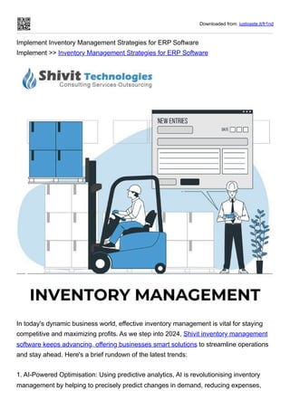 Downloaded from: justpaste.it/fr1nd
Implement Inventory Management Strategies for ERP Software
Implement >> Inventory Management Strategies for ERP Software
In today's dynamic business world, effective inventory management is vital for staying
competitive and maximizing profits. As we step into 2024, Shivit inventory management
software keeps advancing, offering businesses smart solutions to streamline operations
and stay ahead. Here's a brief rundown of the latest trends:
1. AI-Powered Optimisation: Using predictive analytics, AI is revolutionising inventory
management by helping to precisely predict changes in demand, reducing expenses,
 