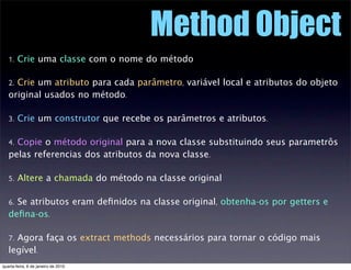 Method Object
   1. Crie uma classe com o nome do método

   2. Crie um atributo para cada parâmetro, variável local e atr...