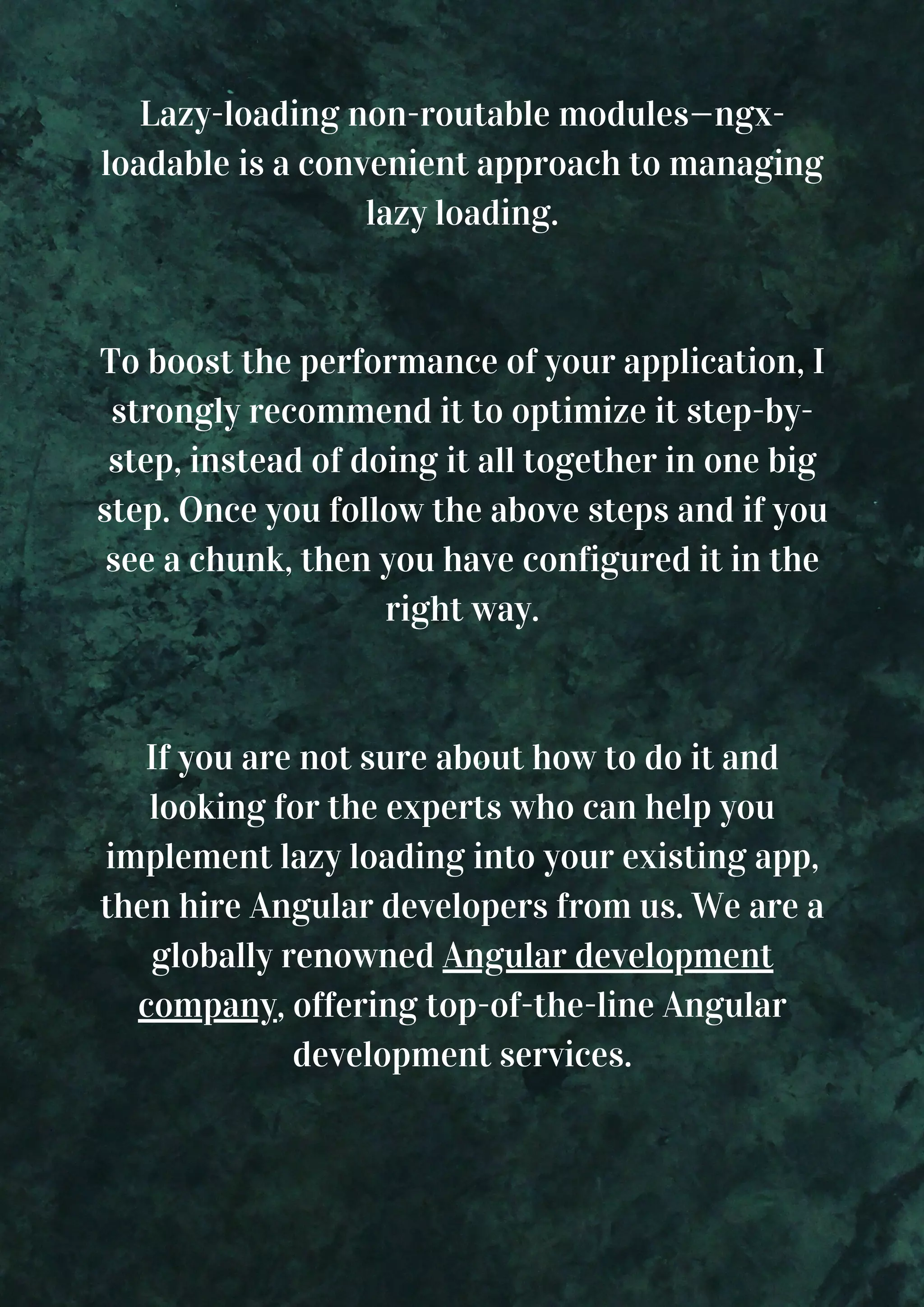 Lazy-loading non-routable modules—ngx- loadable is a convenient approach to managing lazy loading. To boost the performance of your application, I strongly recommend it to optimize it step-by- step, instead of doing it all together in one big step. Once you follow the above steps and if you see a chunk, then you have configured it in the right way. If you are not sure about how to do it and looking for the experts who can help you implement lazy loading into your existing app, then hire Angular developers from us. We are a globally renowned Angular development company, offering top-of-the-line Angular development services. 