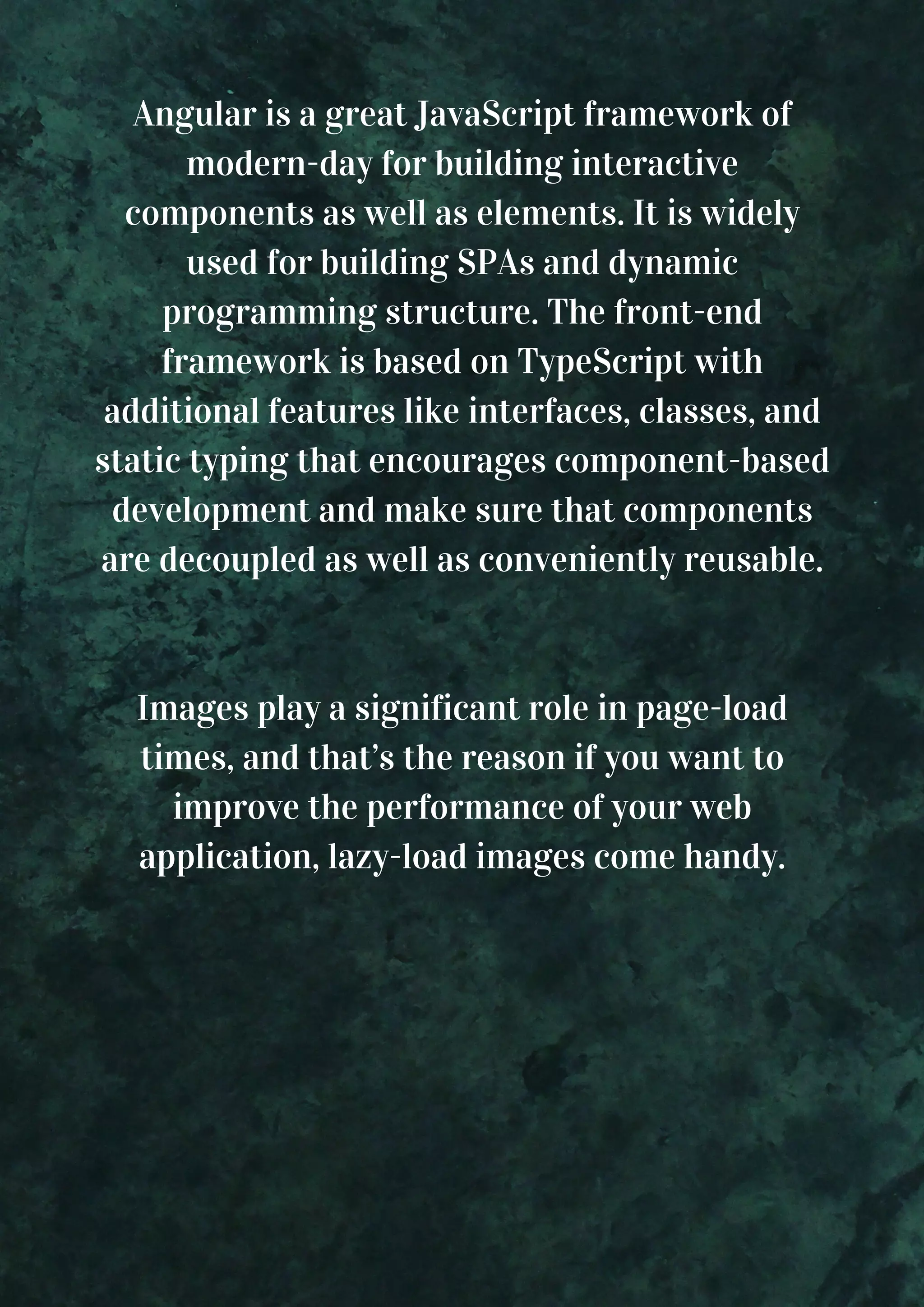 Angular is a great JavaScript framework of modern-day for building interactive components as well as elements. It is widely used for building SPAs and dynamic programming structure. The front-end framework is based on TypeScript with additional features like interfaces, classes, and static typing that encourages component-based development and make sure that components are decoupled as well as conveniently reusable. Images play a significant role in page-load times, and that’s the reason if you want to improve the performance of your web application, lazy-load images come handy. 