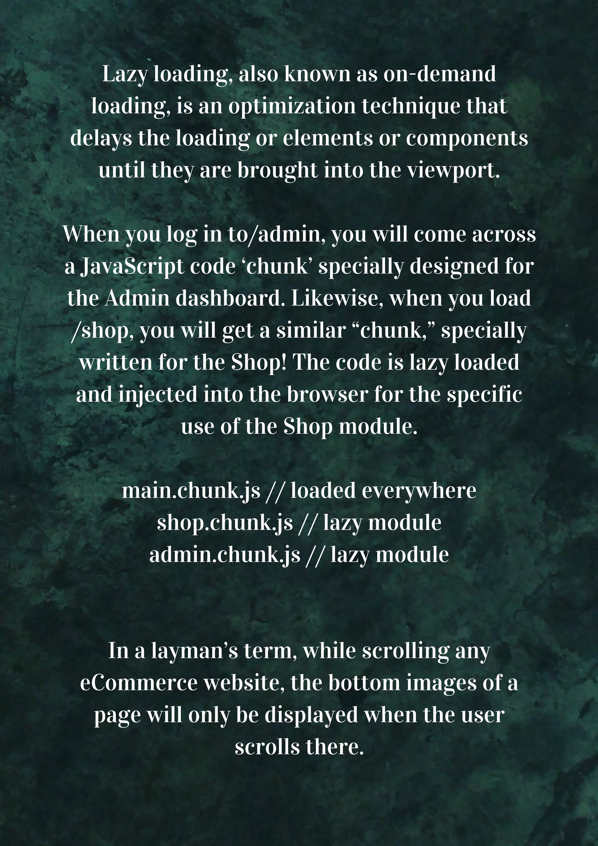 Lazy loading, also known as on-demand loading, is an optimization technique that delays the loading or elements or components until they are brought into the viewport. When you log in to/admin, you will come across a JavaScript code ‘chunk’ specially designed for the Admin dashboard. Likewise, when you load /shop, you will get a similar “chunk,” specially written for the Shop! The code is lazy loaded and injected into the browser for the specific use of the Shop module. main.chunk.js // loaded everywhere shop.chunk.js // lazy module admin.chunk.js // lazy module In a layman’s term, while scrolling any eCommerce website, the bottom images of a page will only be displayed when the user scrolls there. 