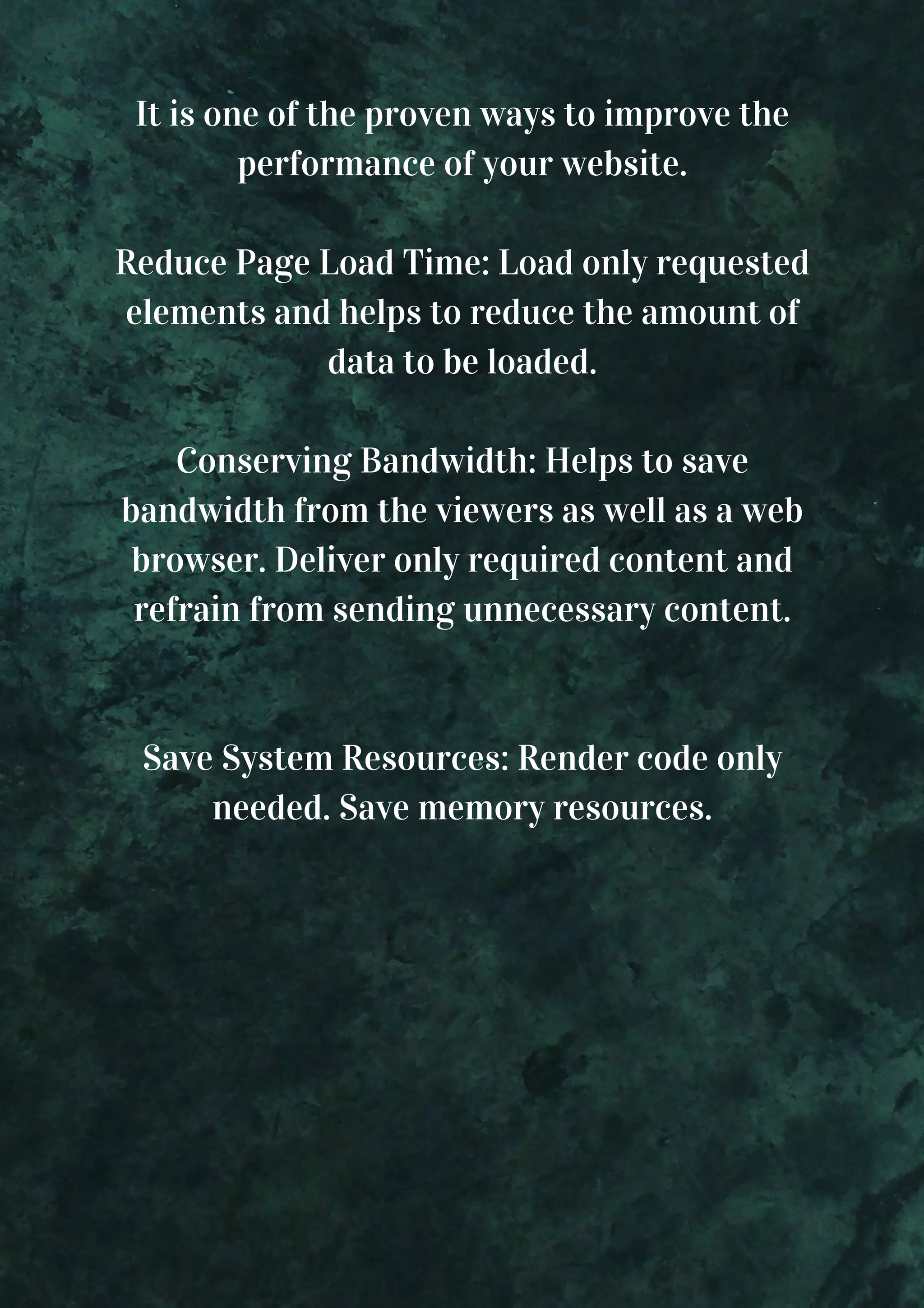 It is one of the proven ways to improve the performance of your website. Reduce Page Load Time: Load only requested elements and helps to reduce the amount of data to be loaded. Conserving Bandwidth: Helps to save bandwidth from the viewers as well as a web browser. Deliver only required content and refrain from sending unnecessary content. Save System Resources: Render code only needed. Save memory resources. 
