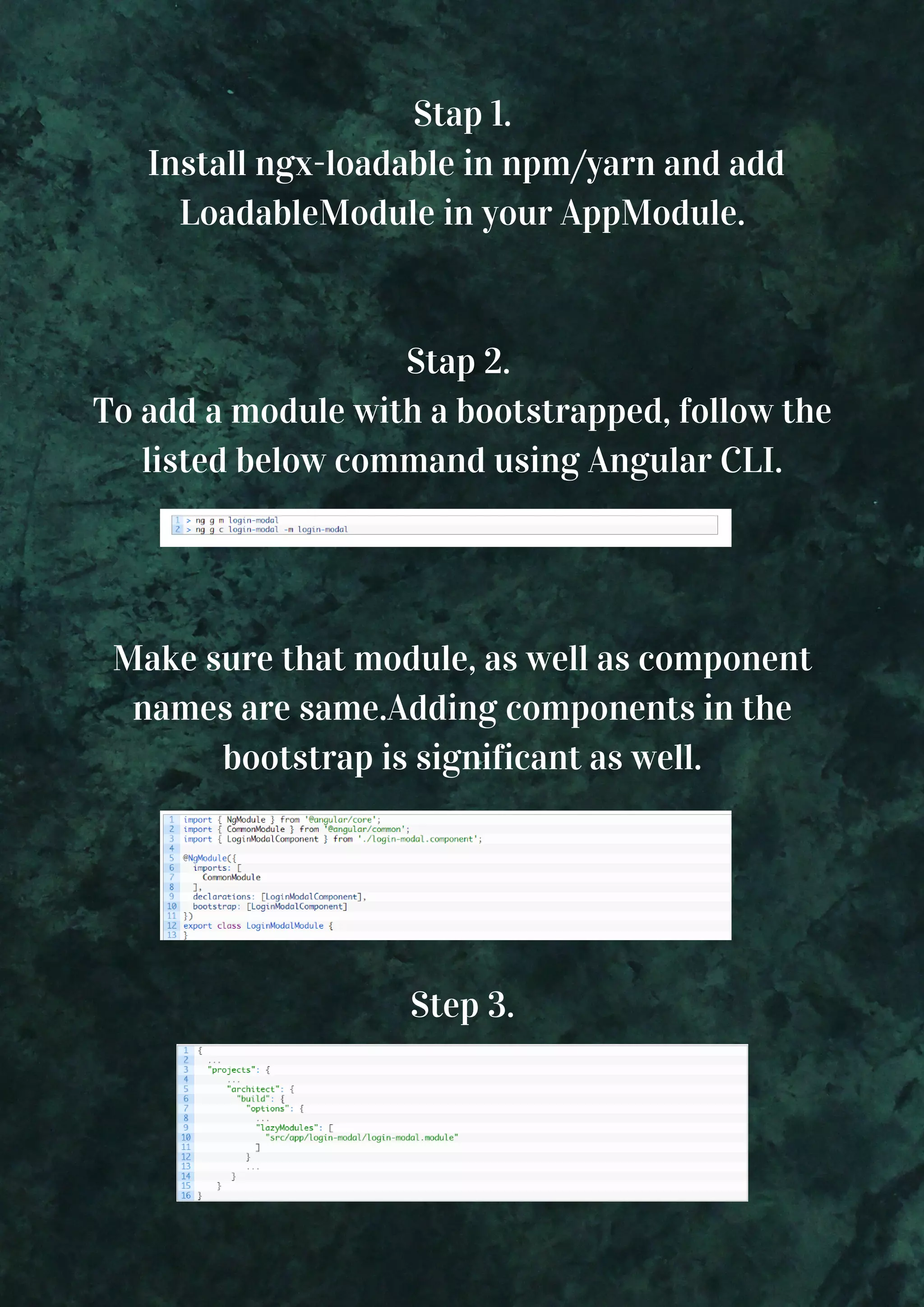 Stap 1.  Install ngx-loadable in npm/yarn and add LoadableModule in your AppModule. Stap 2.  To add a module with a bootstrapped, follow the listed below command using Angular CLI. Make sure that module, as well as component names are same.Adding components in the bootstrap is significant as well. Step 3. 