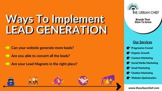 Ways To Implement
LEAD GENERATION
Ways To Implement
LEAD GENERATION
Brands That
Dare To Grow
Organic Growth
Progressive Funnel
Social Media Marketing
Content Marketing
Email Marketing
Chatbot Marketing
Website Optimization
www.theurbanchief.com
Our Services
Can your website generate more leads?
Are you able to convert all the leads?
Are your Lead Magnets in the right place?
 