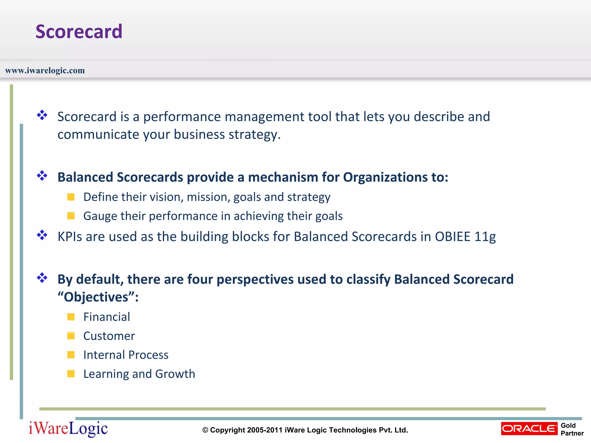 Scorecard Scorecard is a performance management tool that lets you describe and communicate your business strategy.  Balanced Scorecards provide a mechanism for Organizations to: Define their vision, mission, goals and strategy Gauge their performance in achieving their goals KPIs are used as the building blocks for Balanced Scorecards in OBIEE 11g By default, there are four perspectives used to classify Balanced Scorecard “Objectives”: Financial Customer Internal Process Learning and Growth 