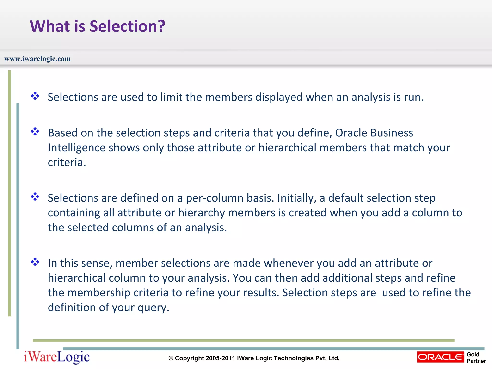 What is Selection? Selections are used to limit the members displayed when an analysis is run. Based on the selection steps and criteria that you define, Oracle Business Intelligence shows only those attribute or hierarchical members that match your criteria. Selections are defined on a per-column basis. Initially, a default selection step containing all attribute or hierarchy members is created when you add a column to the selected columns of an analysis.  In this sense, member selections are made whenever you add an attribute or hierarchical column to your analysis. You can then add additional steps and refine the membership criteria to refine your results. Selection steps are  used to refine the definition of your query. 
