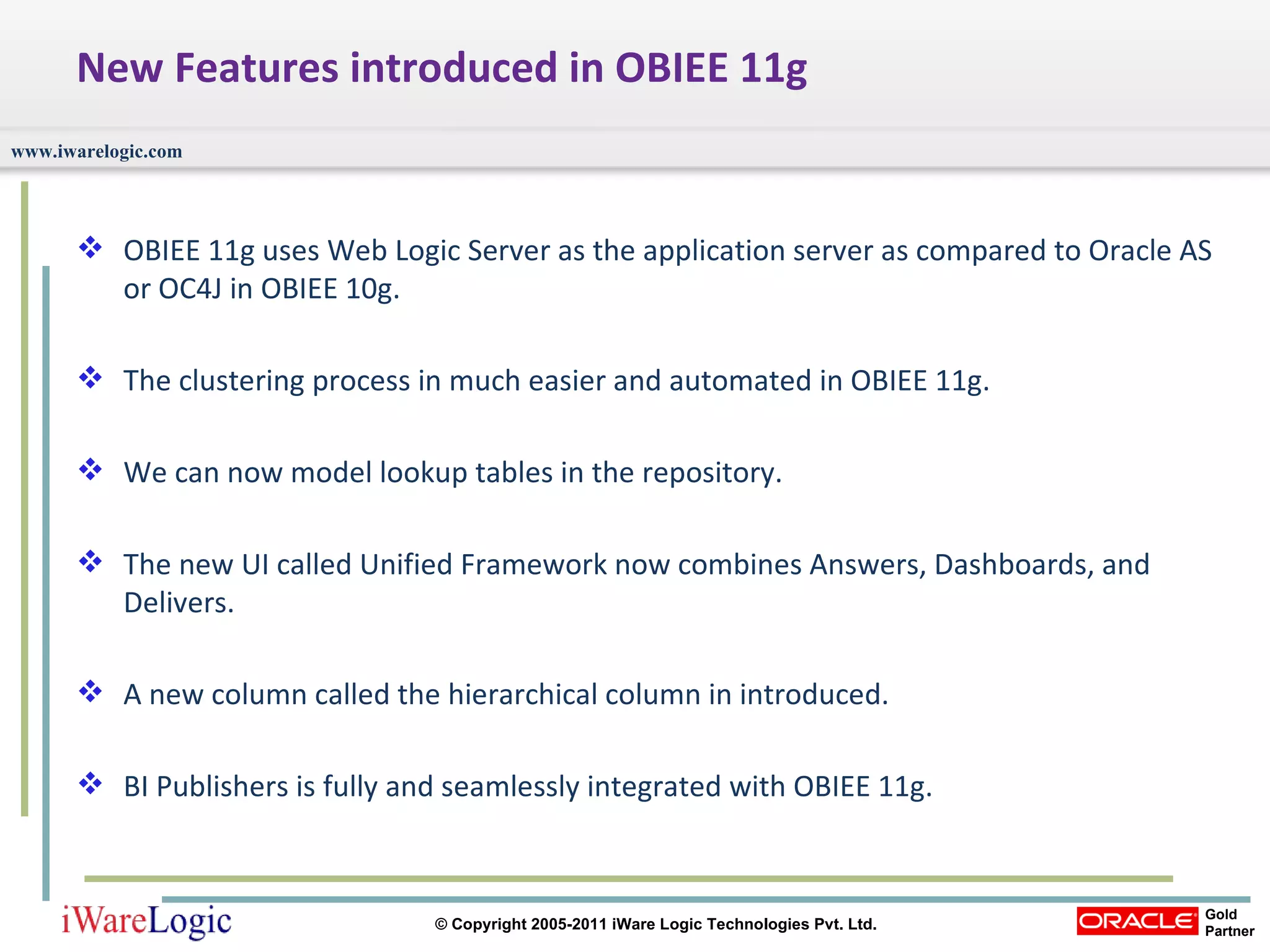 New Features introduced in OBIEE 11g OBIEE 11g uses Web Logic Server as the application server as compared to Oracle AS or OC4J in OBIEE 10g.  The clustering process in much easier and automated in OBIEE 11g.  We can now model lookup tables in the repository. The new UI called Unified Framework now combines Answers, Dashboards, and Delivers.  A new column called the hierarchical column in introduced.  BI Publishers is fully and seamlessly integrated with OBIEE 11g.  
