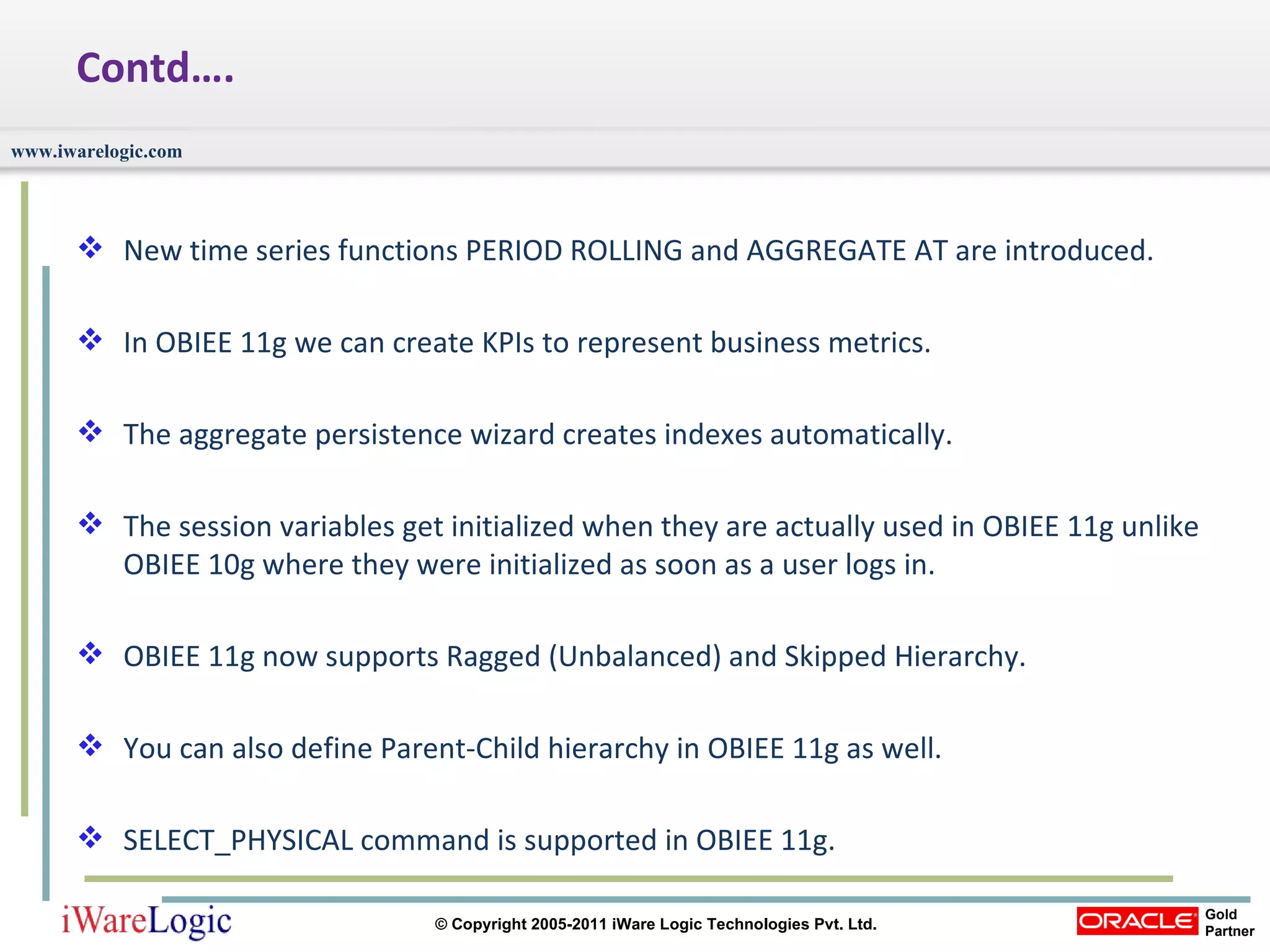 Contd…. New time series functions PERIOD ROLLING and AGGREGATE AT are introduced.  In OBIEE 11g we can create KPIs to represent business metrics. The aggregate persistence wizard creates indexes automatically.  The session variables get initialized when they are actually used in OBIEE 11g unlike OBIEE 10g where they were initialized as soon as a user logs in.  OBIEE 11g now supports Ragged (Unbalanced) and Skipped Hierarchy.  You can also define Parent-Child hierarchy in OBIEE 11g as well.  SELECT_PHYSICAL command is supported in OBIEE 11g.  
