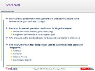 Scorecard Scorecard is a performance management tool that lets you describe and communicate your business strategy.  Balanced Scorecards provide a mechanism for Organizations to: Define their vision, mission, goals and strategy Gauge their performance in achieving their goals KPIs are used as the building blocks for Balanced Scorecards in OBIEE 11g By default, there are four perspectives used to classify Balanced Scorecard “Objectives”: Financial Customer Internal Process Learning and Growth 