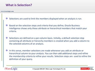 What is Selection? Selections are used to limit the members displayed when an analysis is run. Based on the selection steps and criteria that you define, Oracle Business Intelligence shows only those attribute or hierarchical members that match your criteria. Selections are defined on a per-column basis. Initially, a default selection step containing all attribute or hierarchy members is created when you add a column to the selected columns of an analysis.  In this sense, member selections are made whenever you add an attribute or hierarchical column to your analysis. You can then add additional steps and refine the membership criteria to refine your results. Selection steps are  used to refine the definition of your query. 