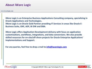 About iWare Logic iWare Logic is an Enterprise Business Applications Consulting company, specializing in Oracle Applications and Technologies.  iWare Logic is an Oracle Gold Partner providing IT Services in areas like Oracle E-Business Suite, OAF, ADF, BI DW and DBA.  iWare Logic offers Application Development delivery with focus on application customizations, workflows, integrations, and data conversions. We also provide skilled resources for on-site/off-shore projects for Oracle Enterprise Applications' Implementations and Support.  For any queries, feel free to drop a mail to  [email_address] 