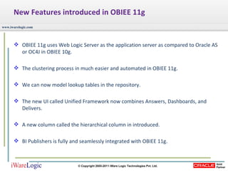 New Features introduced in OBIEE 11g OBIEE 11g uses Web Logic Server as the application server as compared to Oracle AS or OC4J in OBIEE 10g.  The clustering process in much easier and automated in OBIEE 11g.  We can now model lookup tables in the repository. The new UI called Unified Framework now combines Answers, Dashboards, and Delivers.  A new column called the hierarchical column in introduced.  BI Publishers is fully and seamlessly integrated with OBIEE 11g.  