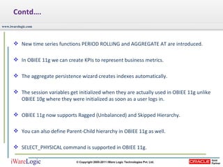 Contd…. New time series functions PERIOD ROLLING and AGGREGATE AT are introduced.  In OBIEE 11g we can create KPIs to represent business metrics. The aggregate persistence wizard creates indexes automatically.  The session variables get initialized when they are actually used in OBIEE 11g unlike OBIEE 10g where they were initialized as soon as a user logs in.  OBIEE 11g now supports Ragged (Unbalanced) and Skipped Hierarchy.  You can also define Parent-Child hierarchy in OBIEE 11g as well.  SELECT_PHYSICAL command is supported in OBIEE 11g.  