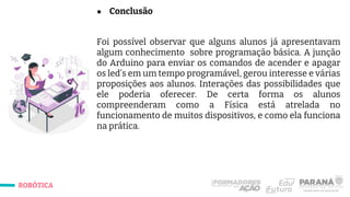 ROBÓTICA
● Conclusão
Foi possível observar que alguns alunos já apresentavam
algum conhecimento sobre programação básica. A junção
do Arduino para enviar os comandos de acender e apagar
os led’s em um tempo programável, gerou interesse e várias
proposições aos alunos. Interações das possibilidades que
ele poderia oferecer. De certa forma os alunos
compreenderam como a Física está atrelada no
funcionamento de muitos dispositivos, e como ela funciona
na prática.
 